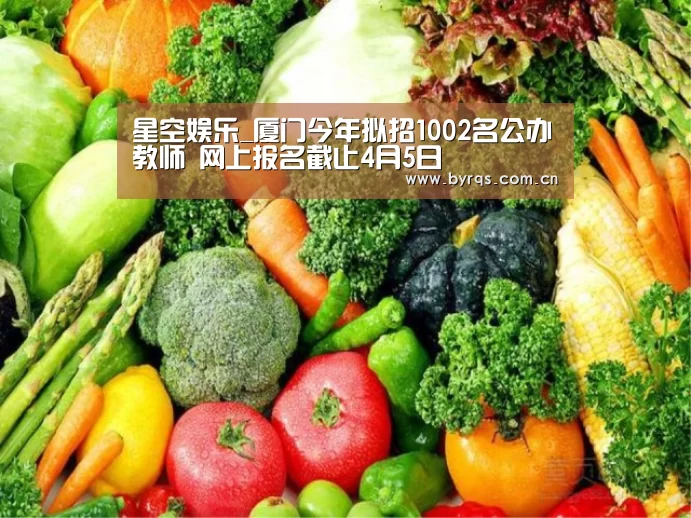 星空娱乐_厦门今年拟招1002名公办教师  网上报名截止4月